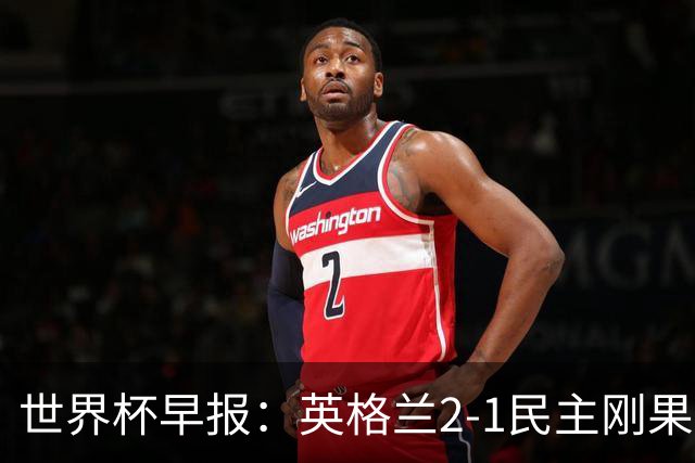 世界杯早报：英格兰2-1民主刚果；比利时3-2加时绝杀民主刚果