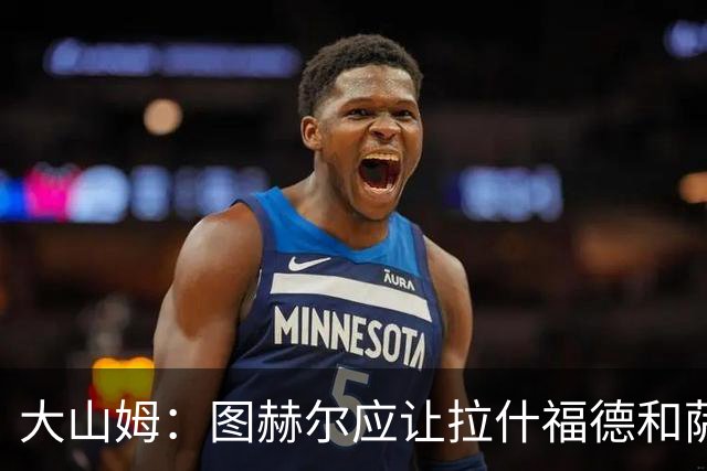 大山姆：图赫尔应让拉什福德和萨卡首发 戈登和马杜埃凯表现不行