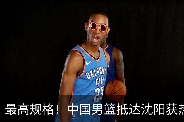 最高规格！中国男篮抵达沈阳获热烈欢迎 备战7月3日对决日本
