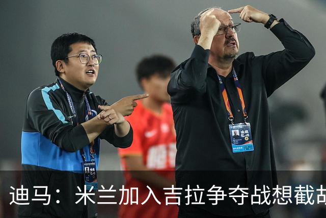 迪马：米兰加入吉拉争夺战想截胡那不勒斯，拉齐奥要价3000万欧