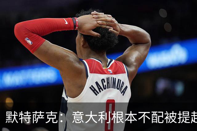 默特萨克：意大利根本不配被提起，20年前阵容那么强如今球星难觅