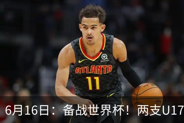 6月16日：备战世界杯！两支U17国少队战英超德甲西甲豪门赛程如下